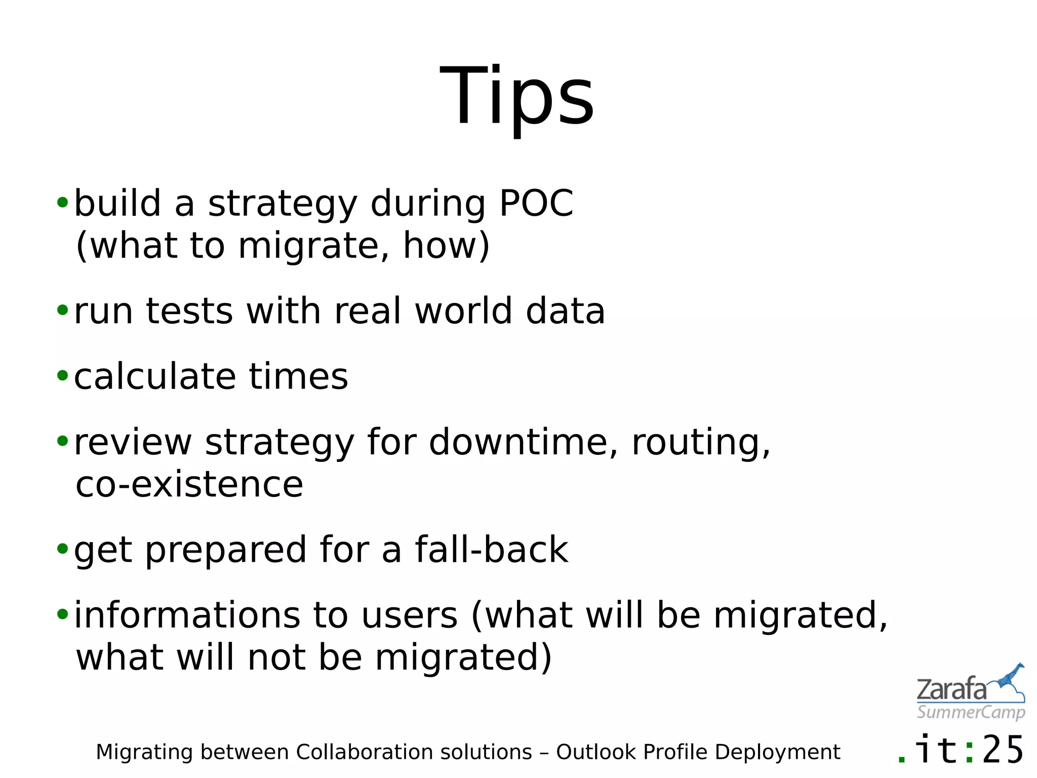 Tips
•build a strategy during POC
 (what to migrate, how)
•run tests with real world data
•calculate times
•review strategy for downtime, routing,
 co-existence
•get prepared for a fall-back
•informations to users (what will be migrated,
 what will not be migrated)

  Migrating between Collaboration solutions – Outlook Profile Deployment
 