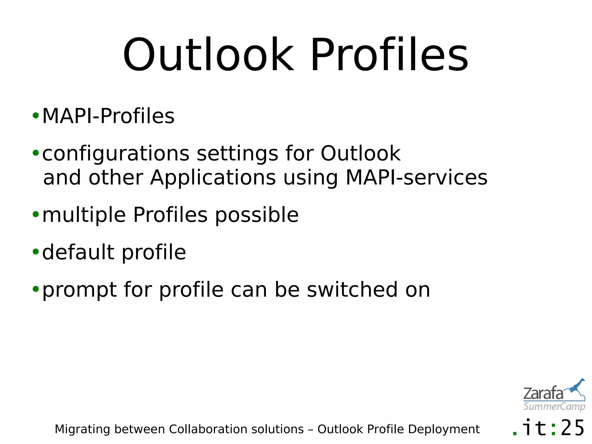 Outlook Profiles
•MAPI-Profiles
•configurations settings for Outlook
 and other Applications using MAPI-services
•multiple Profiles possible
•default profile
•prompt for profile can be switched on




  Migrating between Collaboration solutions – Outlook Profile Deployment
 