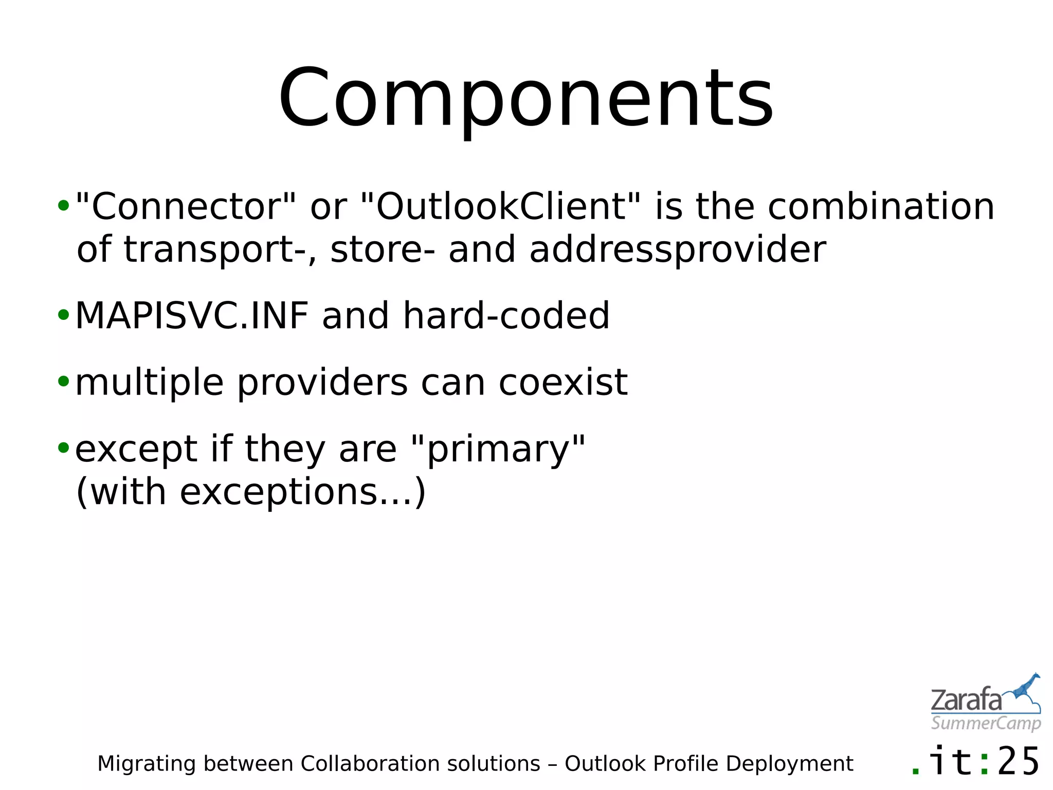 Components
•"Connector" or "OutlookClient" is the combination
 of transport-, store- and addressprovider
•MAPISVC.INF and hard-coded
•multiple providers can coexist
•except if they are "primary"
 (with exceptions...)




  Migrating between Collaboration solutions – Outlook Profile Deployment
 