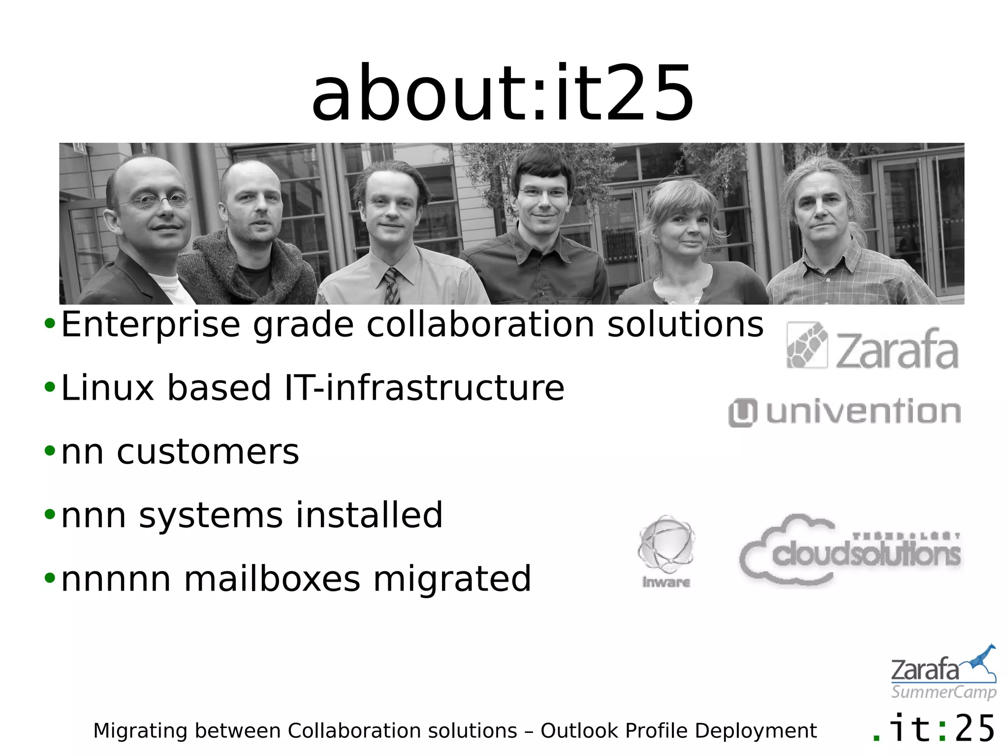 about:it25

•Enterprise grade collaboration solutions
•Linux based IT-infrastructure
•nn customers
•nnn systems installed
•nnnnn mailboxes migrated



   Migrating between Collaboration solutions – Outlook Profile Deployment
 