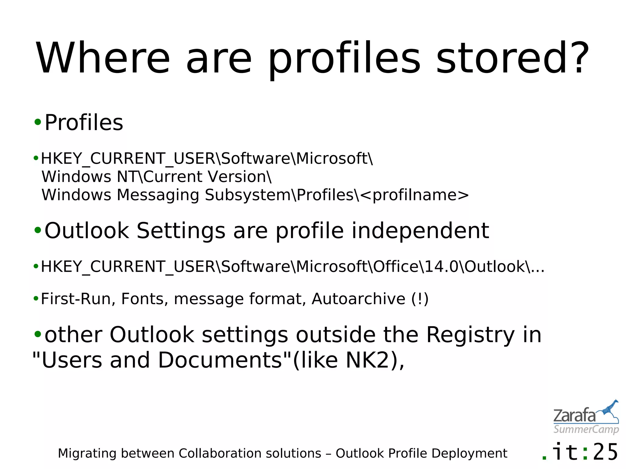 Where are profiles stored?
•Profiles
•HKEY_CURRENT_USERSoftwareMicrosoft
 Windows NTCurrent Version
 Windows Messaging SubsystemProfiles<profilname>

•Outlook Settings are profile independent
•HKEY_CURRENT_USERSoftwareMicrosoftOffice14.0Outlook...

•First-Run, Fonts, message format, Autoarchive (!)

•other Outlook settings outside the Registry in
"Users and Documents"(like NK2),



   Migrating between Collaboration solutions – Outlook Profile Deployment
 