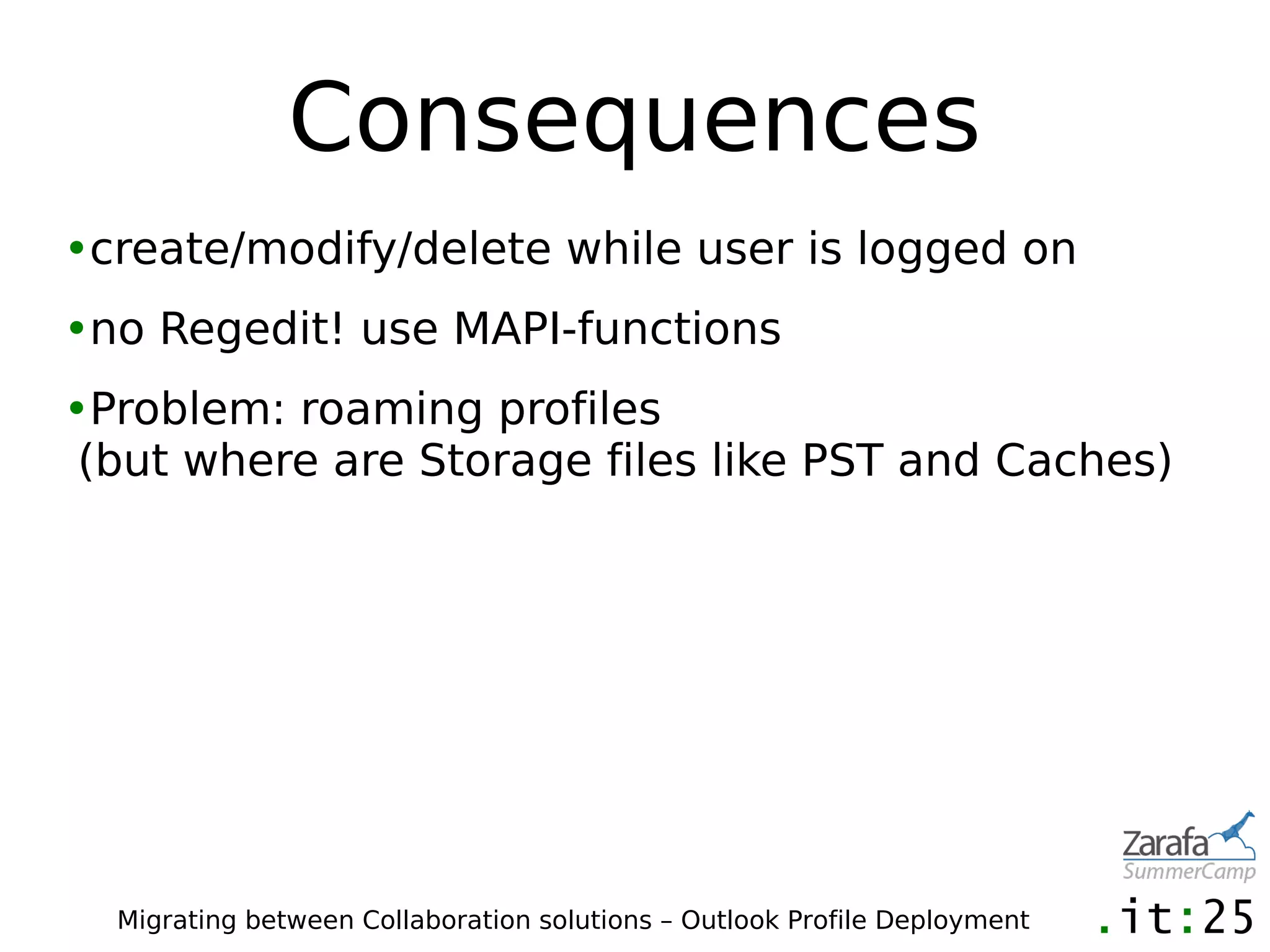 Consequences
•create/modify/delete while user is logged on
•no Regedit! use MAPI-functions
•Problem: roaming profiles
 (but where are Storage files like PST and Caches)




  Migrating between Collaboration solutions – Outlook Profile Deployment
 