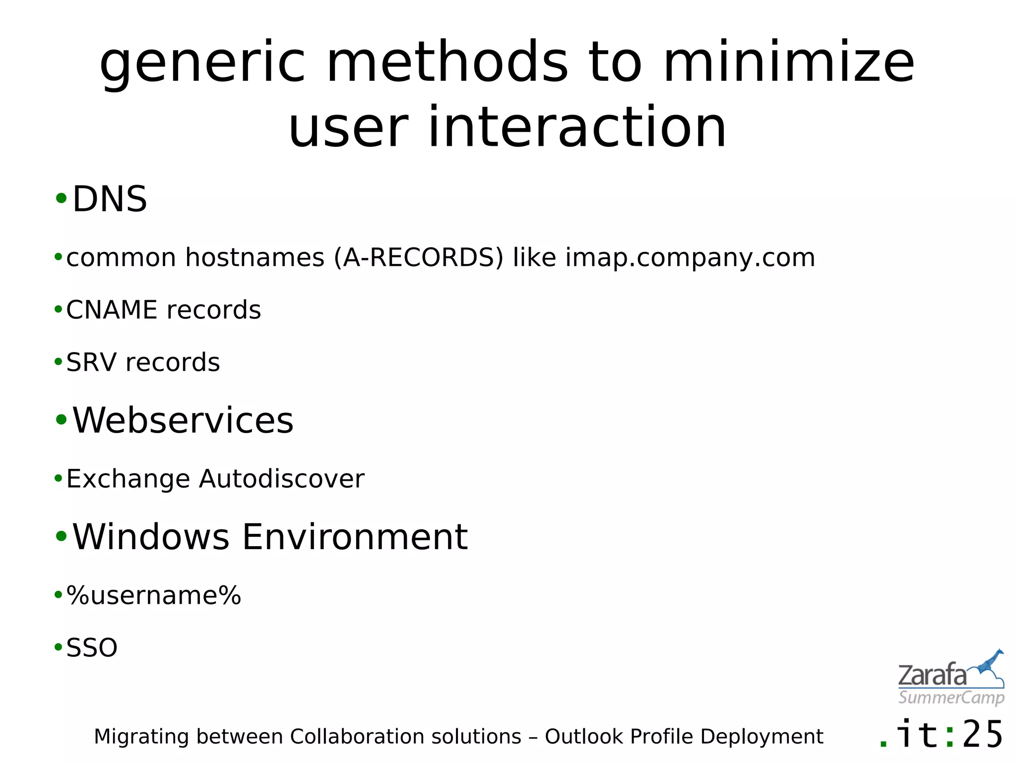generic methods to minimize
         user interaction
•DNS
•common hostnames (A-RECORDS) like imap.company.com

•CNAME records

•SRV records

•Webservices
•Exchange Autodiscover

•Windows Environment
•%username%

•SSO


   Migrating between Collaboration solutions – Outlook Profile Deployment
 