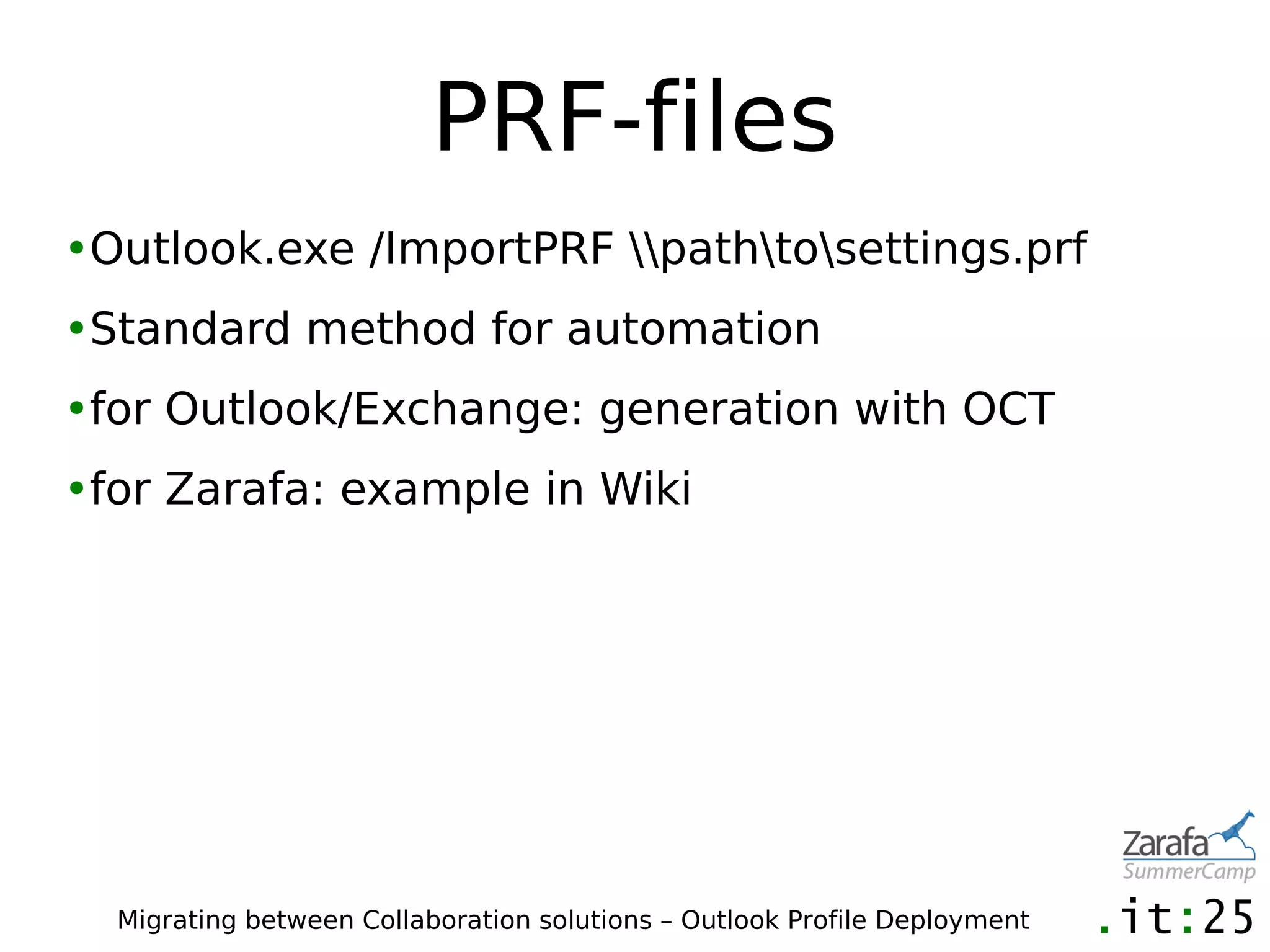 PRF-files
•Outlook.exe /ImportPRF pathtosettings.prf
•Standard method for automation
•for Outlook/Exchange: generation with OCT
•for Zarafa: example in Wiki




  Migrating between Collaboration solutions – Outlook Profile Deployment
 