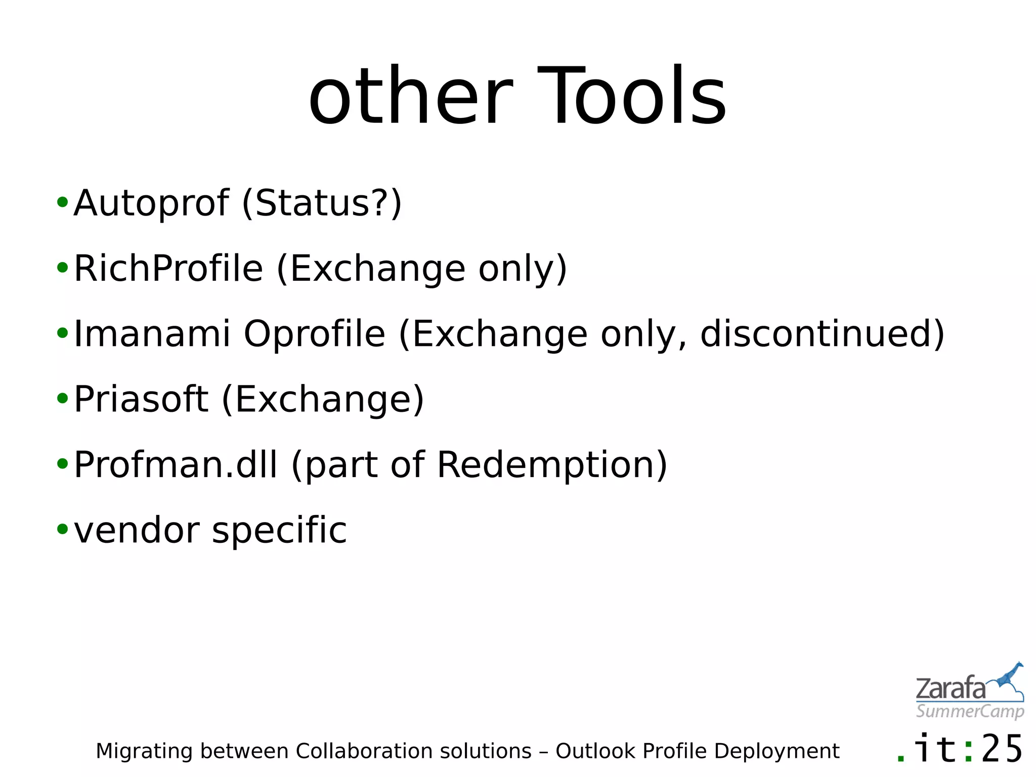 other Tools
•Autoprof (Status?)
•RichProfile (Exchange only)
•Imanami Oprofile (Exchange only, discontinued)
•Priasoft (Exchange)
•Profman.dll (part of Redemption)
•vendor specific




  Migrating between Collaboration solutions – Outlook Profile Deployment
 