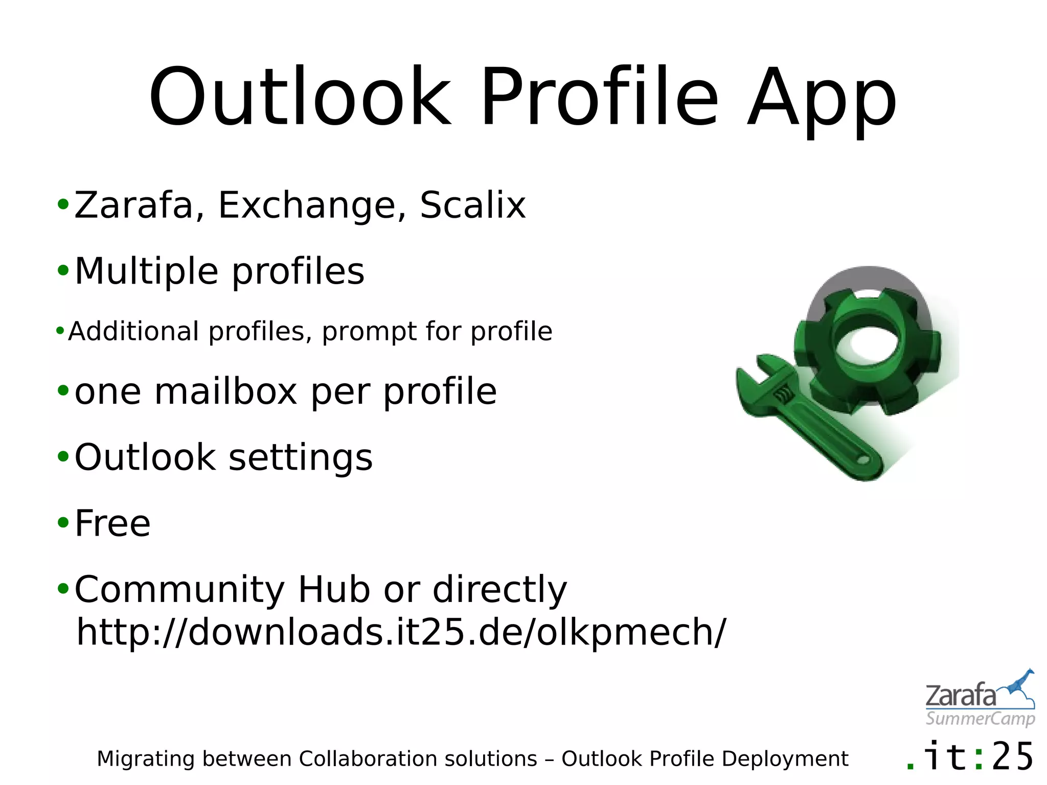 Outlook Profile App
•Zarafa, Exchange, Scalix
•Multiple profiles
•Additional profiles, prompt for profile

•one mailbox per profile
•Outlook settings
•Free
•Community Hub or directly
 http://downloads.it25.de/olkpmech/


   Migrating between Collaboration solutions – Outlook Profile Deployment
 