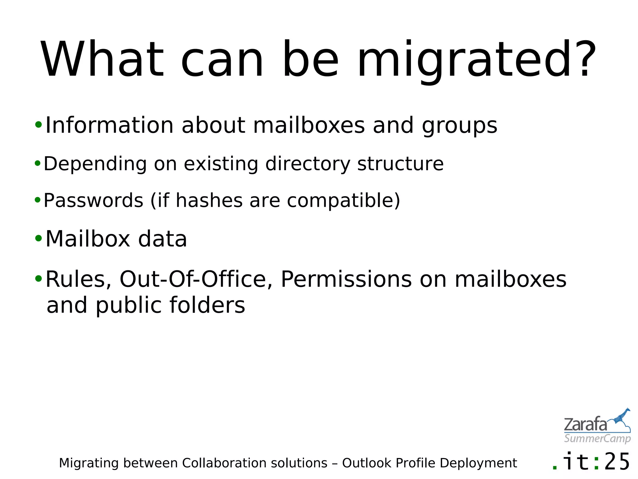 What can be migrated?
•Information about mailboxes and groups
•Depending on existing directory structure
•Passwords (if hashes are compatible)

•Mailbox data
•Rules, Out-Of-Office, Permissions on mailboxes
 and public folders




  Migrating between Collaboration solutions – Outlook Profile Deployment
 