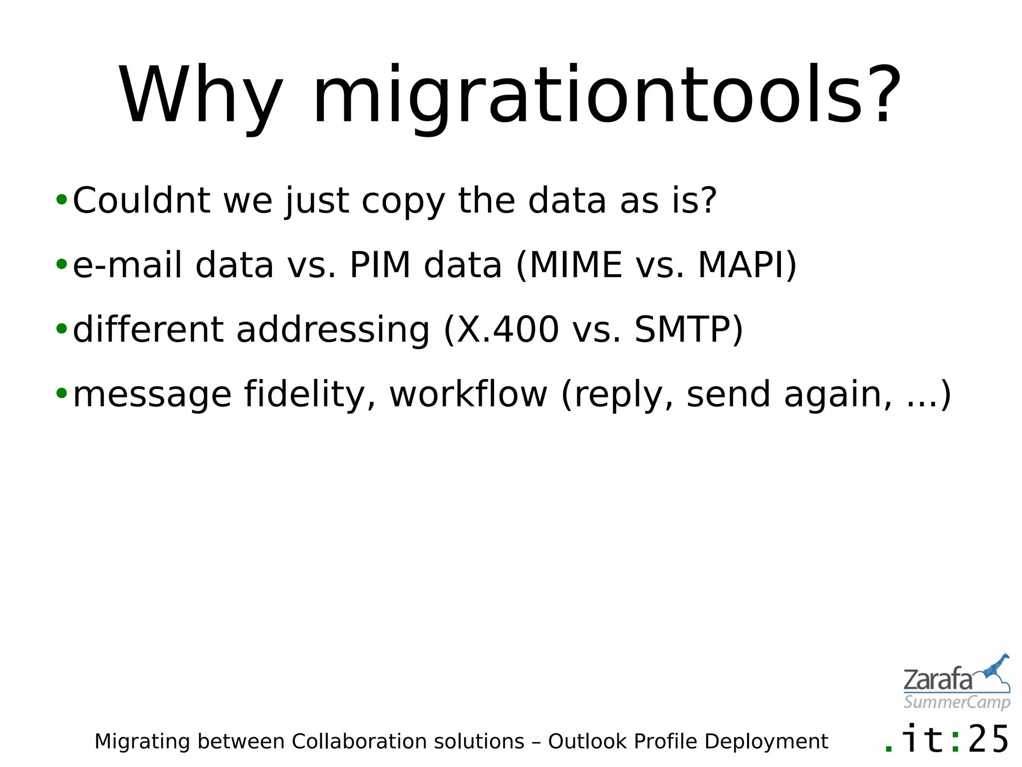 Why migrationtools?
•Couldnt we just copy the data as is?
•e-mail data vs. PIM data (MIME vs. MAPI)
•different addressing (X.400 vs. SMTP)
•message fidelity, workflow (reply, send again, ...)




  Migrating between Collaboration solutions – Outlook Profile Deployment
 