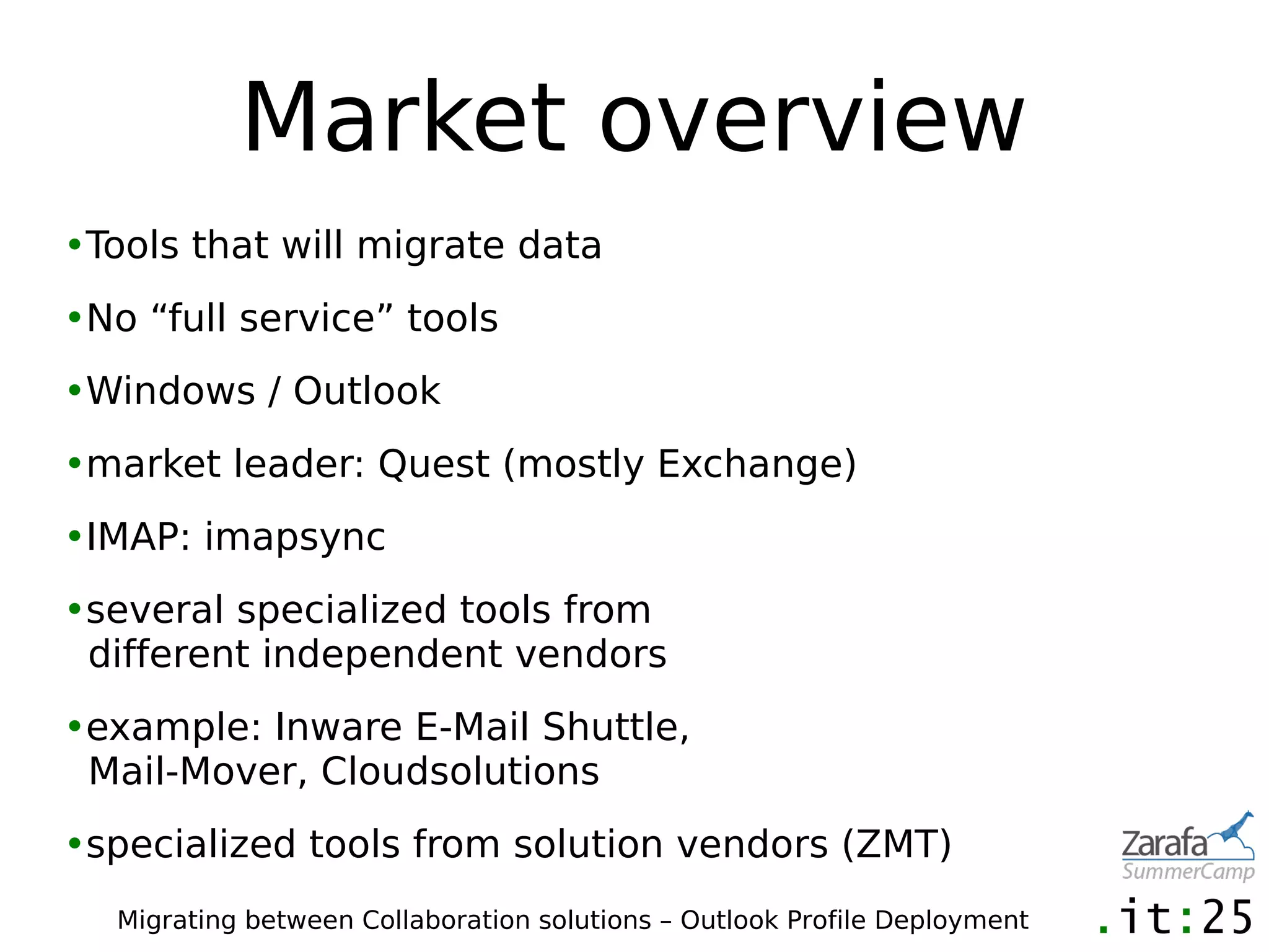 Market overview
•Tools that will migrate data
•No “full service” tools
•Windows / Outlook
•market leader: Quest (mostly Exchange)
•IMAP: imapsync
•several specialized tools from
 different independent vendors
•example: Inware E-Mail Shuttle,
 Mail-Mover, Cloudsolutions
•specialized tools from solution vendors (ZMT)
  Migrating between Collaboration solutions – Outlook Profile Deployment
 