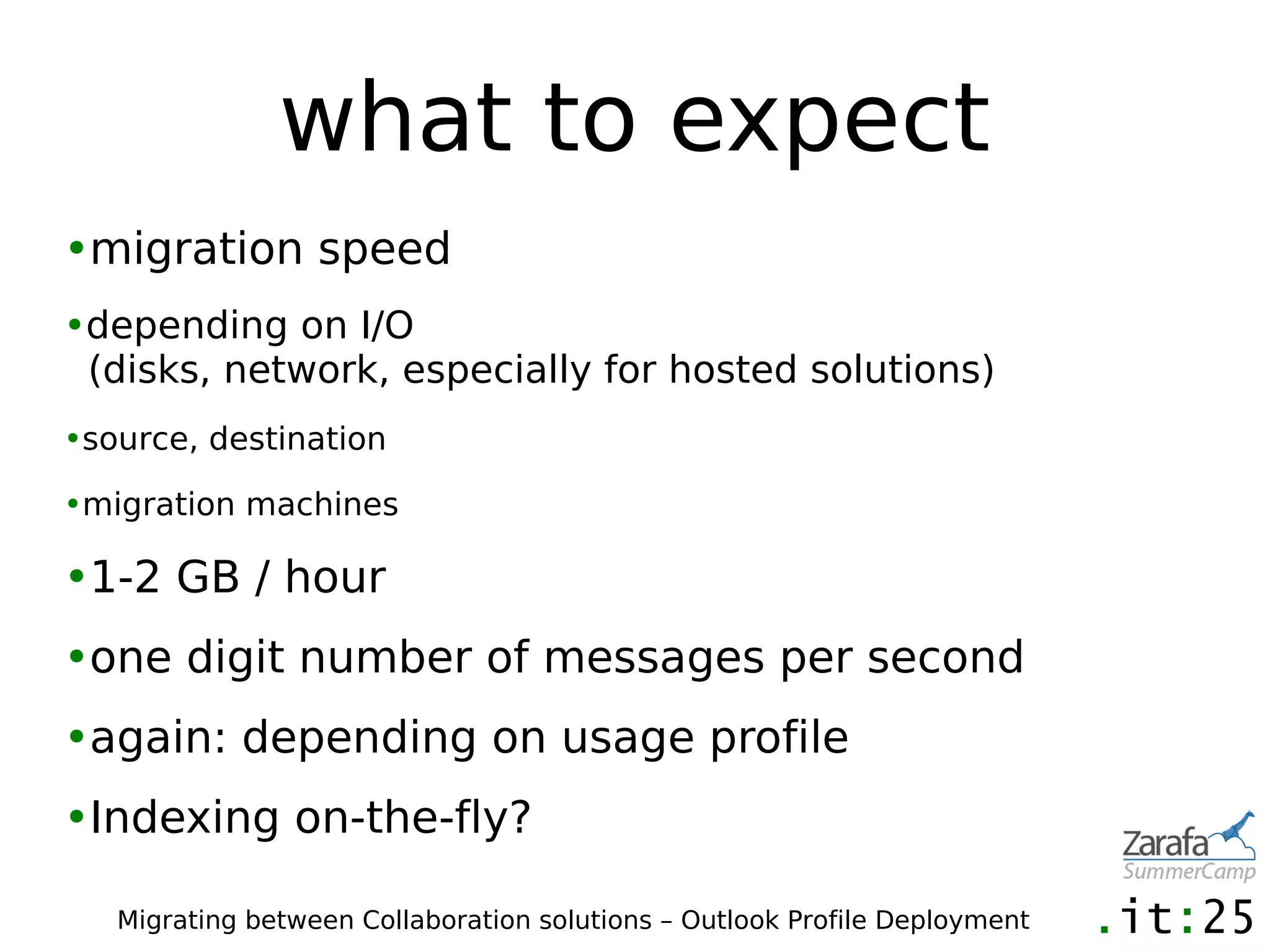 what to expect
•migration speed
•depending on I/O
 (disks, network, especially for hosted solutions)
•source, destination

•migration machines

•1-2 GB / hour
•one digit number of messages per second
•again: depending on usage profile
•Indexing on-the-fly?

   Migrating between Collaboration solutions – Outlook Profile Deployment
 