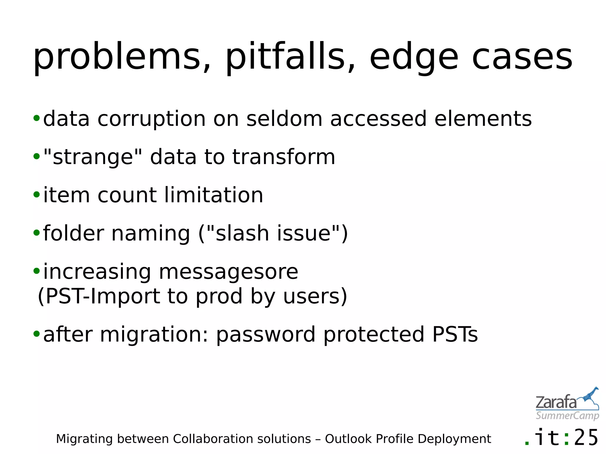 problems, pitfalls, edge cases
•data corruption on seldom accessed elements
•"strange" data to transform
•item count limitation
•folder naming ("slash issue")
•increasing messagesore
 (PST-Import to prod by users)
•after migration: password protected PSTs



  Migrating between Collaboration solutions – Outlook Profile Deployment
 