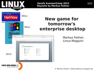 Zarafa SummerCamp 2012
        Open Source Business Trends 2012                           1/23
                  Keynote by Markus Feilner



        80ies
                     New game for
                      tomorrow's
          90ies
                   enterprise desktop
                                        Markus Feilner,
                                        Linux-Magazin



2012:




                               © Markus Feilner, mfeilner@linux-magazin.de
 