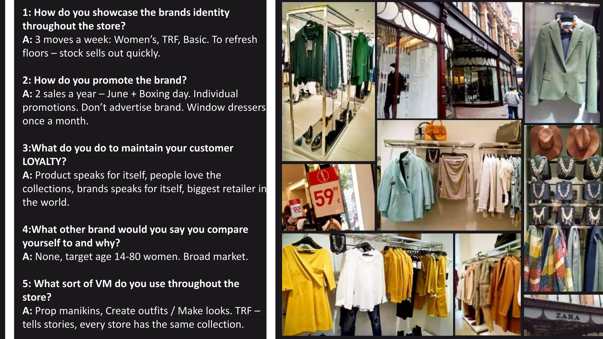 1: How do you showcase the brands identity
throughout the store?
A: 3 moves a week: Women’s, TRF, Basic. To refresh
floors – stock sells out quickly.
2: How do you promote the brand?
A: 2 sales a year – June + Boxing day. Individual
promotions. Don’t advertise brand. Window dressers
once a month.
3:What do you do to maintain your customer
LOYALTY?
A: Product speaks for itself, people love the
collections, brands speaks for itself, biggest retailer in
the world.
4:What other brand would you say you compare
yourself to and why?
A: None, target age 14-80 women. Broad market.
5: What sort of VM do you use throughout the
store?
A: Prop manikins, Create outfits / Make looks. TRF –
tells stories, every store has the same collection.
 