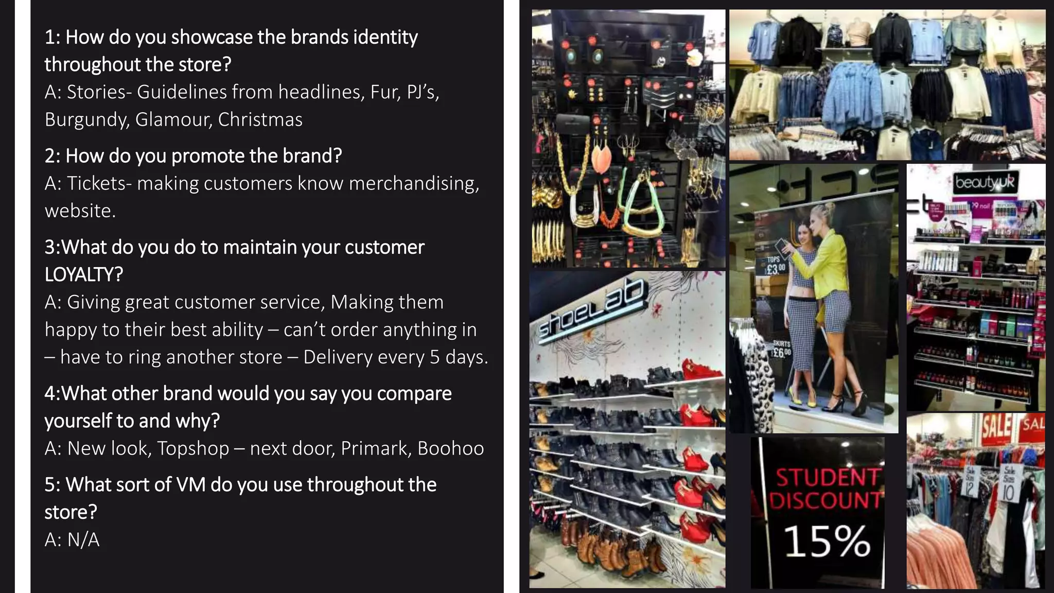 1: How do you showcase the brands identity
throughout the store?
A: Stories- Guidelines from headlines, Fur, PJ’s,
Burgundy, Glamour, Christmas
2: How do you promote the brand?
A: Tickets- making customers know merchandising,
website.
3:What do you do to maintain your customer
LOYALTY?
A: Giving great customer service, Making them
happy to their best ability – can’t order anything in
– have to ring another store – Delivery every 5 days.
4:What other brand would you say you compare
yourself to and why?
A: New look, Topshop – next door, Primark, Boohoo
5: What sort of VM do you use throughout the
store?
A: N/A
 