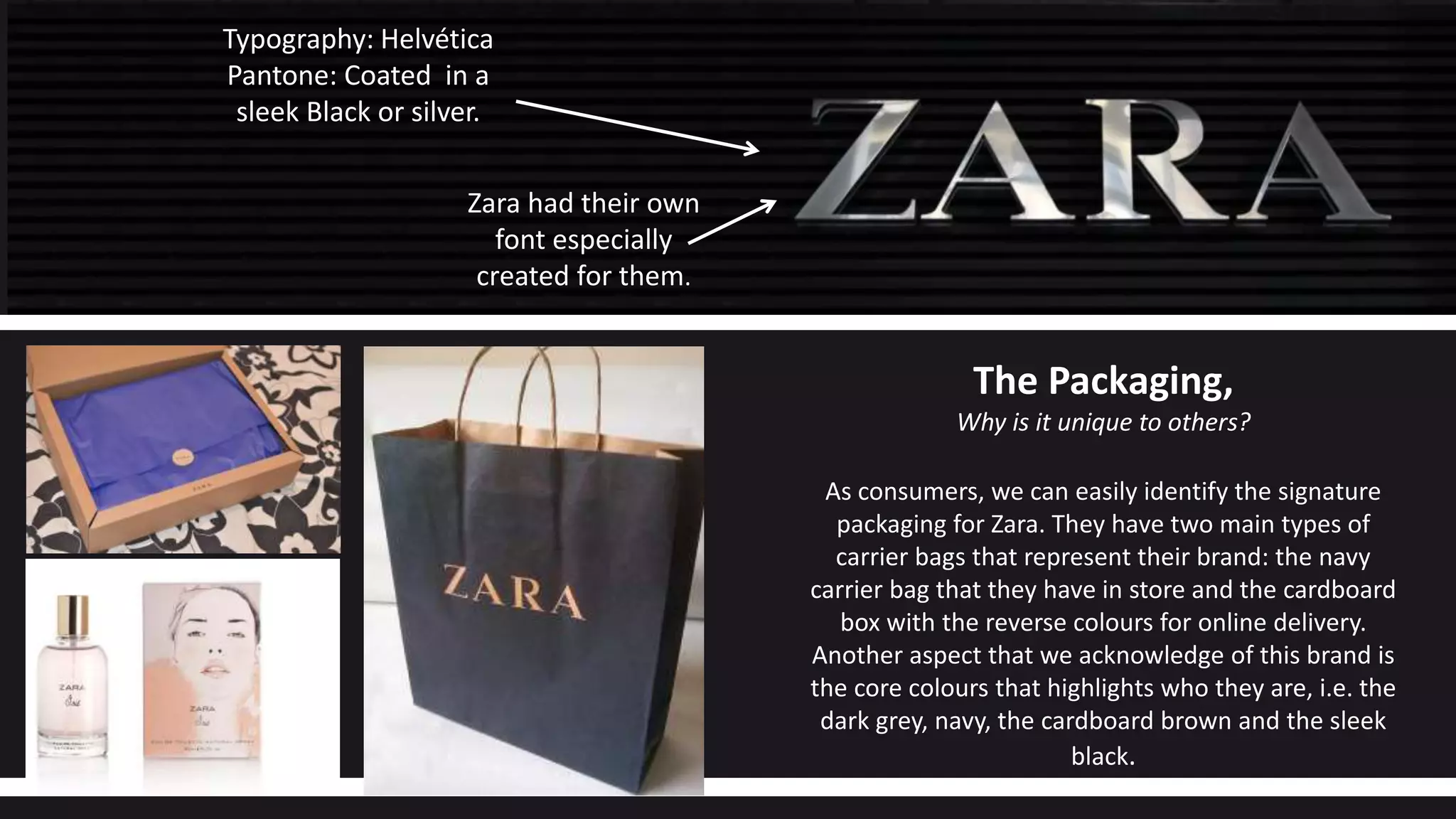 Zara had their own
font especially
created for them.
Typography: Helvética
Pantone: Coated in a
sleek Black or silver.
The Packaging,
Why is it unique to others?
As consumers, we can easily identify the signature
packaging for Zara. They have two main types of
carrier bags that represent their brand: the navy
carrier bag that they have in store and the cardboard
box with the reverse colours for online delivery.
Another aspect that we acknowledge of this brand is
the core colours that highlights who they are, i.e. the
dark grey, navy, the cardboard brown and the sleek
black.
 