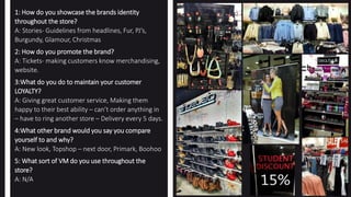 1: How do you showcase the brands identity
throughout the store?
A: Stories- Guidelines from headlines, Fur, PJ’s,
Burgundy, Glamour, Christmas
2: How do you promote the brand?
A: Tickets- making customers know merchandising,
website.
3:What do you do to maintain your customer
LOYALTY?
A: Giving great customer service, Making them
happy to their best ability – can’t order anything in
– have to ring another store – Delivery every 5 days.
4:What other brand would you say you compare
yourself to and why?
A: New look, Topshop – next door, Primark, Boohoo
5: What sort of VM do you use throughout the
store?
A: N/A
 