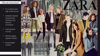 Why we chose Zara?
• It’s a well known
high street brand.
• Catwalk inspired
house brand
clothing. Fast
fashion,
innovative.
• International
success.
• Worlds largest
apparel retailer.
• Broad target
market.
 