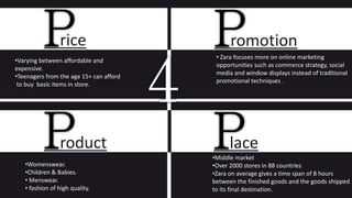 rice
•Varying between affordable and
expensive.
•Teenagers from the age 15+ can afford
to buy basic items in store.
romotion
• Zara focuses more on online marketing
opportunities such as commerce strategy, social
media and window displays instead of traditional
promotional techniques .
roduct
•Womenswear.
•Children & Babies.
• Menswear.
• fashion of high quality.
lace
•Middle market
•Over 2000 stores in 88 countries
•Zara on average gives a time span of 8 hours
between the finished goods and the goods shipped
to its final destination.
 
