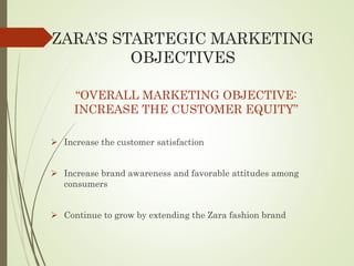 ZARA’S STARTEGIC MARKETING
OBJECTIVES
“OVERALL MARKETING OBJECTIVE:
INCREASE THE CUSTOMER EQUITY”
 Increase the customer satisfaction
 Increase brand awareness and favorable attitudes among
consumers
 Continue to grow by extending the Zara fashion brand
 