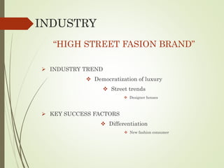 INDUSTRY
“HIGH STREET FASION BRAND”
 INDUSTRY TREND
 Democratization of luxury
 Street trends
 Designer houses
 KEY SUCCESS FACTORS
 Differentiation
 New fashion consumer
 