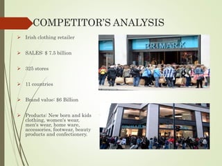 COMPETITOR’S ANALYSIS
 Irish clothing retailer
 SALES: $ 7.5 billion
 325 stores
 11 countries
 Brand value: $6 Billion
 Products: New born and kids
clothing, women's wear,
men's wear, home ware,
accessories, footwear, beauty
products and confectionery.
 