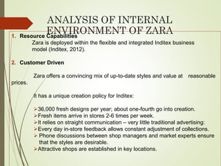ANALYSIS OF INTERNAL
ENVIRONMENT OF ZARA1. Resource Capabilities
Zara is deployed within the flexible and integrated Inditex business
model (Inditex, 2012).
2. Customer Driven
Zara offers a convincing mix of up-to-date styles and value at reasonable
prices.
It has a unique creation policy for Inditex:
36,000 fresh designs per year; about one-fourth go into creation.
Fresh items arrive in stores 2-6 times per week.
It relies on straight communication – very little traditional advertising:
Every day in-store feedback allows constant adjustment of collections.
 Phone discussions between shop managers and market experts ensure
that the styles are desirable.
Attractive shops are established in key locations.
 