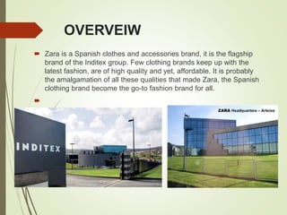 OVERVEIW
 Zara is a Spanish clothes and accessories brand, it is the flagship
brand of the Inditex group. Few clothing brands keep up with the
latest fashion, are of high quality and yet, affordable. It is probably
the amalgamation of all these qualities that made Zara, the Spanish
clothing brand become the go-to fashion brand for all.

 