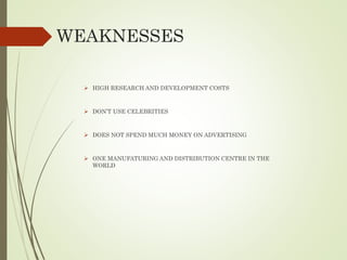WEAKNESSES
 HIGH RESEARCH AND DEVELOPMENT COSTS
 DON’T USE CELEBRITIES
 DOES NOT SPEND MUCH MONEY ON ADVERTISING
 ONE MANUFATURING AND DISTRIBUTION CENTRE IN THE
WORLD
 