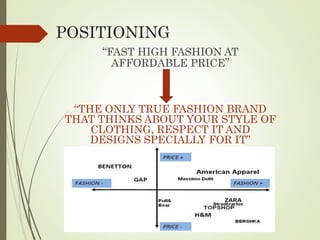 POSITIONING
“FAST HIGH FASHION AT
AFFORDABLE PRICE”
“THE ONLY TRUE FASHION BRAND
THAT THINKS ABOUT YOUR STYLE OF
CLOTHING, RESPECT IT AND
DESIGNS SPECIALLY FOR IT”
 