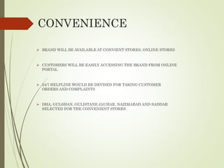 CONVENIENCE
 BRAND WILL BE AVAILABLE AT CONVIENT STORES, ONLINE STORES
 CUSTOMERS WILL BE EASILY ACCESSING THE BRAND FROM ONLINE
PORTAL
 24/7 HELPLINE WOULD BE DEVISED FOR TAKING CUSTOMER
ORDERS AND COMPLAINTS
 DHA, GULSHAN, GULISTANE JAUHAR, NAZIMABAD AND SADDAR
SELECTED FOR THE CONVENIENT STORES
 