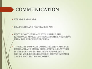 COMMUNICATION
 TVS ADS, RADIO ADS
 BILLBOARDS AND NEWSPAPERS ADS
 FEATURING THE BRAND WITH ARISING THE
EMOTIONAL APPEAL OF THE CONSUMER PREPARING
THEM FOR PURCHASE DECISION.
 IT WILL BE TWO WAYS COMMUNICATION ADS. FOR
FEEDBACK AND QUERY RESOLUTION, A PLATFORM
IN THE FORM OF 24/7 HELPLINE AND WEBSITE
LOGINS WILL BE GENERATED SO THAT CONSUMER
CAN BE FACILITATED SMOOTHLY.
 