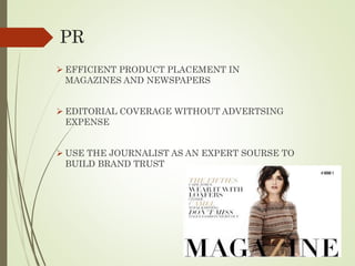PR
 EFFICIENT PRODUCT PLACEMENT IN
MAGAZINES AND NEWSPAPERS
 EDITORIAL COVERAGE WITHOUT ADVERTSING
EXPENSE
 USE THE JOURNALIST AS AN EXPERT SOURSE TO
BUILD BRAND TRUST
 