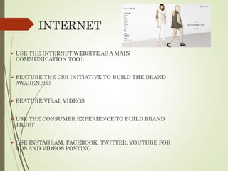 INTERNET
 USE THE INTERNET WEBSITE AS A MAIN
COMMUNICATION TOOL
 FEATURE THE CSR INITIATIVE TO BUILD THE BRAND
AWARENESS
 FEATURE VIRAL VIDEOS
 USE THE CONSUMER EXPERIENCE TO BUILD BRAND
TRUST
 USE INSTAGRAM, FACEBOOK, TWITTER, YOUTUBE FOR
ADS AND VIDEOS POSTING
 