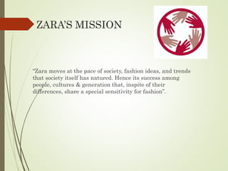 ZARA’S MISSION
“Zara moves at the pace of society, fashion ideas, and trends
that society itself has natured. Hence its success among
people, cultures & generation that, inspite of their
differences, share a special sensitivity for fashion”.
 