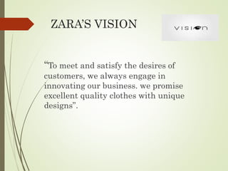 ZARA’S VISION
“To meet and satisfy the desires of
customers, we always engage in
innovating our business. we promise
excellent quality clothes with unique
designs”.
 