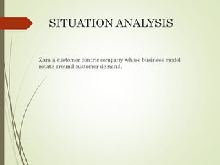 SITUATION ANALYSIS
Zara a customer centric company whose business model
rotate around customer demand.
 