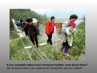 If you complain about your transport system, how about them?
Se reclama sobre o seu sistema de transporte, que tal o deles?
 