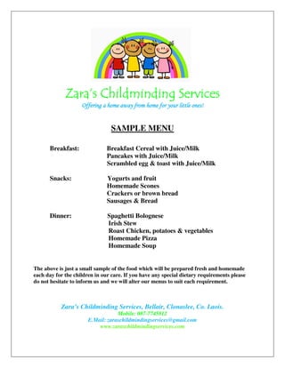Zara’s ChildmindingZara’s ChildmindingZara’s ChildmindingZara’s Childminding SerSerSerServicesvicesvicesvices
Offering a home away from home for your little ones!Offering a home away from home for your little ones!Offering a home away from home for your little ones!Offering a home away from home for your little ones!
SAMPLE MENU
Breakfast: Breakfast Cereal with Juice/Milk
Pancakes with Juice/Milk
Scrambled egg & toast with Juice/Milk
Snacks: Yogurts and fruit
Homemade Scones
Crackers or brown bread
Sausages & Bread
Dinner: Spaghetti Bolognese
Irish Stew
Roast Chicken, potatoes & vegetables
Homemade Pizza
Homemade Soup
The above is just a small sample of the food which will be prepared fresh and homemade
each day for the children in our care. If you have any special dietary requirements please
do not hesitate to inform us and we will alter our menus to suit each requirement.
Zara’s Childminding Services, Bellair, Clonaslee, Co. Laois.
Mobile: 087-7745812
E.Mail: zaraschildmindingservices@gmail.com
www.zaraschildmindingservices.com
 