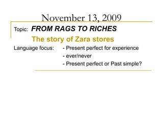 November 13, 2009
Topic: FROM RAGS TO RICHES
The story of Zara stores
Language focus: - Present perfect for experience
- ever/never
- Present perfect or Past simple?
 