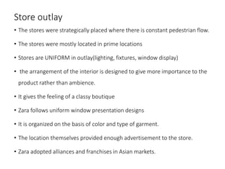 Store outlay
• The stores were strategically placed where there is constant pedestrian flow.
• The stores were mostly located in prime locations
• Stores are UNIFORM in outlay(lighting, fixtures, window display)
• the arrangement of the interior is designed to give more importance to the
product rather than ambience.
• It gives the feeling of a classy boutique
• Zara follows uniform window presentation designs
• It is organized on the basis of color and type of garment.
• The location themselves provided enough advertisement to the store.
• Zara adopted alliances and franchises in Asian markets.
 