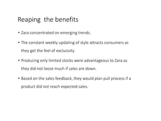 Reaping the benefits
• Zara concentrated on emerging trends.
• The constant weekly updating of style attracts consumers as
they get the feel of exclusivity
• Producing only limited stocks were advantageous to Zara as
they did not loose much if sales are down.
• Based on the sales feedback, they would plan pull process if a
product did not reach expected sales.
 