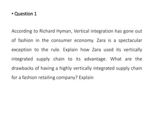 • Question 1
According to Richard Hyman, Vertical integration has gone out
of fashion in the consumer economy. Zara is a spectacular
exception to the rule. Explain how Zara used its vertically
integrated supply chain to its advantage. What are the
drawbacks of having a highly vertically integrated supply chain
for a fashion retailing company? Explain
 