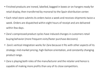 • Finished products are ironed, labelled, bagged in boxes or on hangers ready for
retail display, then transferred by monorail to the Spain distribution center.
• Each retail store submits its orders twice a week and receives shipments twice a
week. Orders are dispatched within eight hours of receipt and are delivered
within few days.
• Zara's compressed product cycles have induced changes in customers retail
buying behavior (more frequent visits/faster purchase decisions)
• Zara's vertical integration works for Zara because it fits with other aspects of its
strategy: mid-market pricing, high-fashion orientation, and constantly changing
product range.
• Zara is playing both roles of the manufacturer and the retailer and hence is
capable of making more profits than any of its close competitors.
 