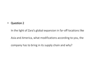• Question 2
In the light of Zara’s global expansion in far-off locations like
Asia and America, what modifications according to you, the
company has to bring in its supply chain and why?
 