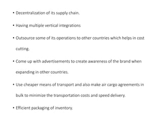 • Decentralization of its supply chain.
• Having multiple vertical integrations
• Outsource some of its operations to other countries which helps in cost
cutting.
• Come up with advertisements to create awareness of the brand when
expanding in other countries.
• Use cheaper means of transport and also make air cargo agreements in
bulk to minimize the transportation costs and speed delivery.
• Efficient packaging of inventory.
 