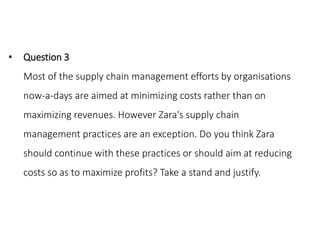• Question 3
Most of the supply chain management efforts by organisations
now-a-days are aimed at minimizing costs rather than on
maximizing revenues. However Zara's supply chain
management practices are an exception. Do you think Zara
should continue with these practices or should aim at reducing
costs so as to maximize profits? Take a stand and justify.
 