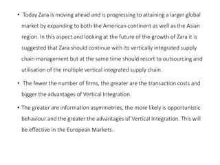 • Today Zara is moving ahead and is progressing to attaining a larger global
market by expanding to both the American continent as well as the Asian
region. In this aspect and looking at the future of the growth of Zara it is
suggested that Zara should continue with its vertically integrated supply
chain management but at the same time should resort to outsourcing and
utilisation of the multiple vertical integrated supply chain.
• The fewer the number of firms, the greater are the transaction costs and
bigger the advantages of Vertical Integration.
• The greater are information asymmetries, the more likely is opportunistic
behaviour and the greater the advantages of Vertical Integration. This will
be effective in the European Markets.
 