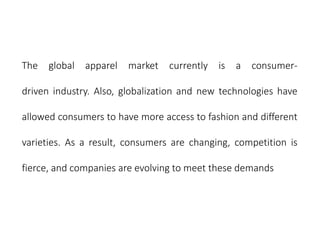 The global apparel market currently is a consumer-
driven industry. Also, globalization and new technologies have
allowed consumers to have more access to fashion and different
varieties. As a result, consumers are changing, competition is
fierce, and companies are evolving to meet these demands
 