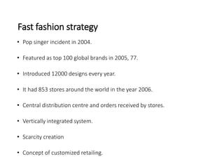 Fast fashion strategy
• Pop singer incident in 2004.
• Featured as top 100 global brands in 2005, 77.
• Introduced 12000 designs every year.
• It had 853 stores around the world in the year 2006.
• Central distribution centre and orders received by stores.
• Vertically integrated system.
• Scarcity creation
• Concept of customized retailing.
 