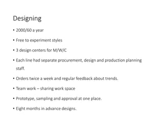 Designing
• 2000/60 a year
• Free to experiment styles
• 3 design centers for M/W/C
• Each line had separate procurement, design and production planning
staff.
• Orders twice a week and regular feedback about trends.
• Team work – sharing work space
• Prototype, sampling and approval at one place.
• Eight months in advance designs.
 